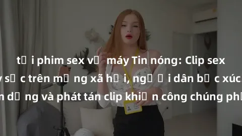 tải phim sex về máy Tin nóng: Clip sex gái Việt bị lộ gây sốc trên mạng xã hội, người dân bức xúc. Hành động lạm dụng và phát tán clip khiến công chúng phẫn nộ. Cần có biện pháp ngăn chặn và xử lý ngh
