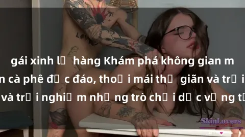 gái xinh lộ hàng Khám phá không gian mới lạ tại sex quán cà phê độc đáo, thoải mái thư giãn và trải nghiệm những trò chơi dục vọng tại địa chỉ này.
