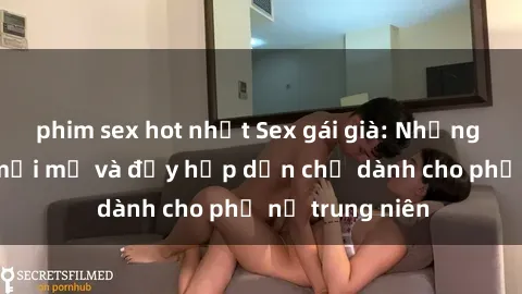 phim sex hot nhất Sex gái già: Những trải nghiệm mới mẻ và đầy hấp dẫn chỉ dành cho phụ nữ trung niên