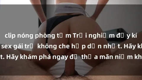 clip nóng phòng tắm Trải nghiệm đầy kích thích với video sex gái trẻ không che hấp dẫn nhất. Hãy khám phá ngay để thỏa mãn niềm khát khao của bạn!