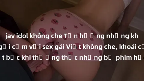 jav idol không che Tận hưởng những khoảnh khắc đầy gợi cảm với sex gái Việt không che, khoái cảm tột bậc khi thưởng thức những bộ phim hấp dẫn đang hot hiện nay.