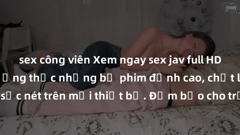 sex công viên Xem ngay sex jav full HD miễn phí - Cùng thưởng thức những bộ phim đỉnh cao, chất lượng hình ảnh sắc nét trên mọi thiết bị. Đảm bảo cho trải nghiệm thú vị và sống động nhất!