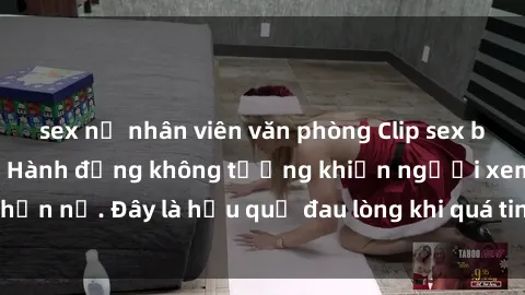 sex nữ nhân viên văn phòng Clip sex bị lộ nóng gây sốc: Hành động không tưởng khiến người xem phẫn nộ. Đây là hậu quả đau lòng khi quá tin tưởng vào người khác.