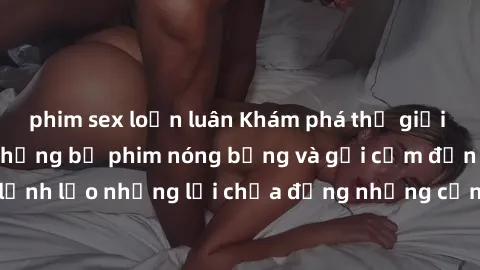 phim sex loạn luân Khám phá thế giới phim sex Bắc Âu: Những bộ phim nóng bỏng và gợi cảm đến từ vùng đất lạnh lẽo nhưng lại chứa đựng những cảnh quay đầy khiêu dâm và kích thích.
