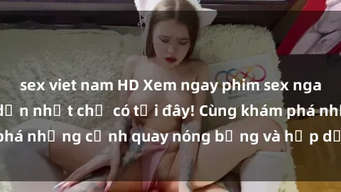 sex viet nam HD Xem ngay phim sex nga hot nhất và hấp dẫn nhất chỉ có tại đây! Cùng khám phá những cảnh quay nóng bỏng và hấp dẫn từ nước Nga!