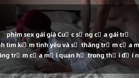 phim sex gái già Cuộc sống của gái trẻ quan hệ: Hành trình tìm kiếm tình yêu và sự thăng trầm của mối quan hệ trong thời đại ngày nay