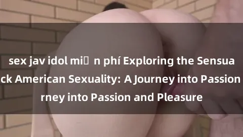 sex jav idol miễn phí Exploring the Sensual World of Black American Sexuality: A Journey into Passion and Pleasure