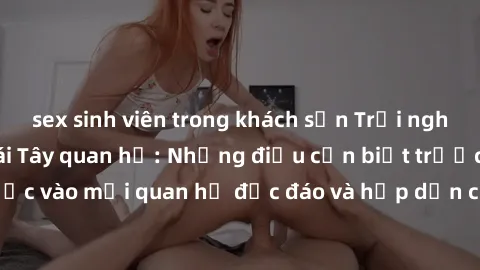 sex sinh viên trong khách sạn Trải nghiệm tình yêu với gái Tây quan hệ: Những điều cần biết trước khi bước vào mối quan hệ độc đáo và hấp dẫn của hai nền văn hóa khác nhau