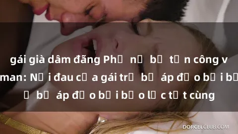 gái già dâm đãng Phụ nữ bị tấn công và hiếp dâm dã man: Nỗi đau của gái trẻ bị áp đảo bởi bạo lực tột cùng