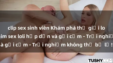 clip sex sinh viên Khám phá thế giới loli qua những bộ phim sex loli hấp dẫn và gợi cảm - Trải nghiệm không thể bỏ lỡ!