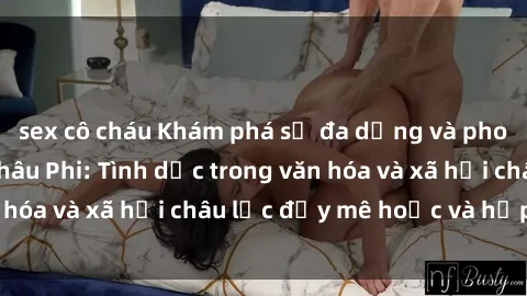 sex cô cháu Khám phá sự đa dạng và phong phú của sex châu Phi: Tình dục trong văn hóa và xã hội châu lục đầy mê hoặc và hấp dẫn