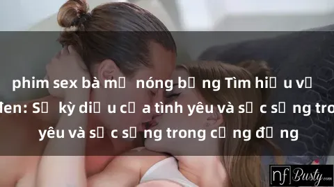 phim sex bà mẹ nóng bỏng Tìm hiểu về sex người da đen: Sự kỳ diệu của tình yêu và sức sống trong cộng đồng