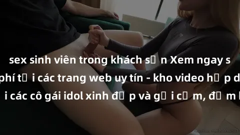 sex sinh viên trong khách sạn Xem ngay sex JAV idol miễn phí tại các trang web uy tín - kho video hấp dẫn với các cô gái idol xinh đẹp và gợi cảm, đảm bảo sẽ khiến bạn hài lòng.