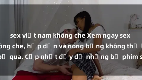 sex việt nam không che Xem ngay sex phim Việt Nam không che, hấp dẫn và nóng bỏng không thể bỏ qua. Cập nhật đầy đủ những bộ phim sex Việt Nam mới nhất.