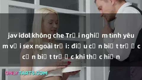 jav idol không che Trải nghiệm tình yêu đầy mạo hiểm với sex ngoài trời: điều cần biết trước khi thực hiện