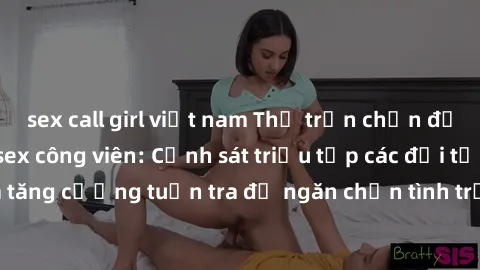 sex call girl việt nam Thị trấn chấn động vì vụ scandal sex công viên: Cảnh sát triệu tập các đối tượng liên quan và tăng cường tuần tra để ngăn chặn tình trạng xâm hại tình dục tại khu vực này.