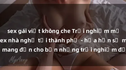 sex gái việt không che Trải nghiệm mới lạ với dịch vụ sex nhà nghỉ tại thành phố - hứa hẹn sẽ mang đến cho bạn những trải nghiệm đầy kích thích và thú vị.