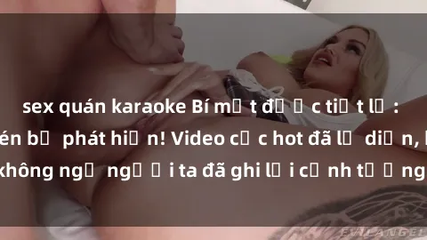 sex quán karaoke Bí mật được tiết lộ: Cặp đôi sex quay lén bị phát hiện! Video cực hot đã lộ diện, không ngờ người ta đã ghi lại cảnh tượng tế của họ trong ổ kế!
