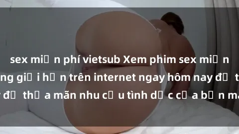 sex miễn phí vietsub Xem phim sex miễn phí hoàn toàn không giới hạn trên internet ngay hôm nay để thỏa mãn nhu cầu tình dục của bạn mà không tốn chi phí.