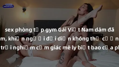 sex phòng tập gym Gái Việt Nam dâm đãng làm tình say đắm, khiến người đối diện không thể cưỡng lại được. Hãy trải nghiệm cảm giác mê ly biết bao của phong cách yêu đương đậm chất dân tộc!