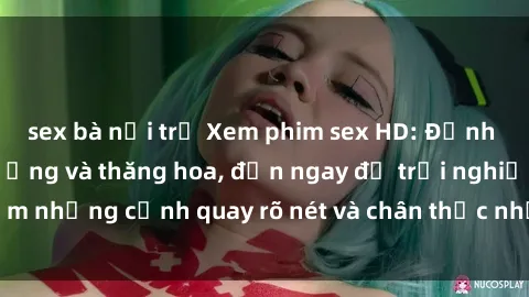sex bà nội trợ Xem phim sex HD: Đỉnh cao của sự sung sướng và thăng hoa, đến ngay để trải nghiệm những cảnh quay rõ nét và chân thực nhất. Hãy cùng khám phá!