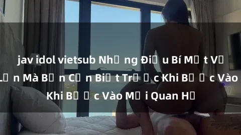 jav idol vietsub Những Điều Bí Mật Về Sex Người Lớn Mà Bạn Cần Biết Trước Khi Bước Vào Mối Quan Hệ