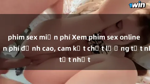 phim sex miễn phí Xem phim sex online miễn phí đỉnh cao, cam kết chất lượng tốt nhất