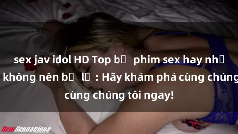 sex jav idol HD Top bộ phim sex hay nhất mà bạn không nên bỏ lỡ: Hãy khám phá cùng chúng tôi ngay!