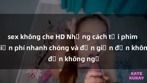 sex không che HD Những cách tải phim sex miễn phí nhanh chóng và đơn giản đến không ngờ