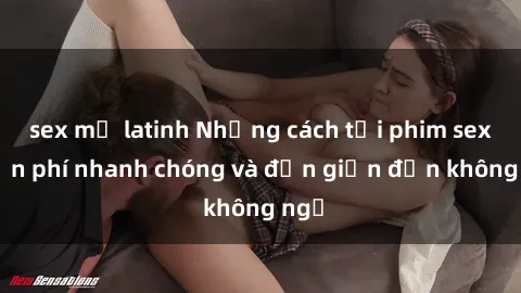 sex mỹ latinh Những cách tải phim sex miễn phí nhanh chóng và đơn giản đến không ngờ
