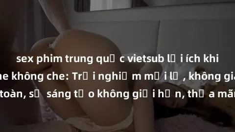 sex phim trung quốc vietsub lợi ích khi tham gia sex online không che: Trải nghiệm mới lạ, không gian an toàn, sự sáng tạo không giới hạn, thỏa mãn nhu cầu tình dục của bạn.