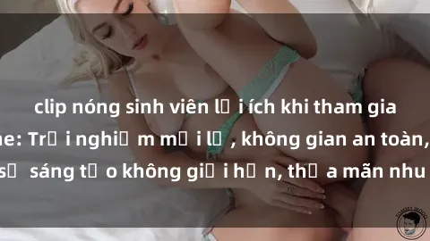 clip nóng sinh viên lợi ích khi tham gia sex online không che: Trải nghiệm mới lạ, không gian an toàn, sự sáng tạo không giới hạn, thỏa mãn nhu cầu tình dục của bạn.