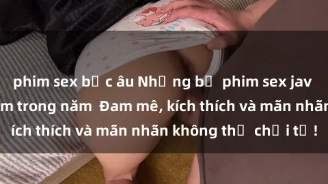 phim sex bắc âu Những bộ phim sex jav đỉnh cao phải xem trong năm  Đam mê, kích thích và mãn nhãn không thể chối từ!