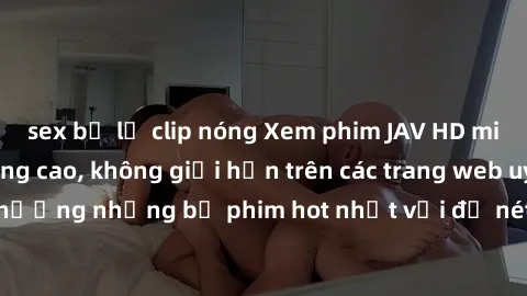 sex bị lộ clip nóng Xem phim JAV HD miễn phí chất lượng cao, không giới hạn trên các trang web uy tín. Yên tâm tận hưởng những bộ phim hot nhất với độ nét sắc sảo, đẹp mắt ngay tại nhà. Hãy trải nghiệ