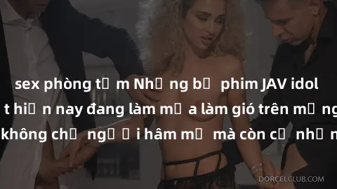 sex phòng tắm Những bộ phim JAV idol không che hot nhất hiện nay đang làm mưa làm gió trên mạng, hấp dẫn không chỉ người hâm mộ mà còn cả những ai mới tìm hiểu về thể loại này!