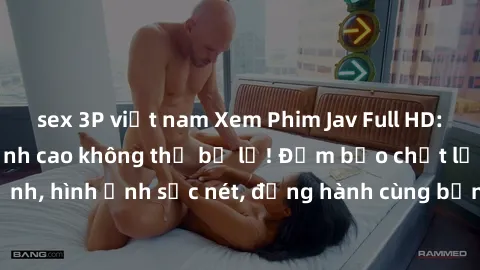 sex 3P việt nam Xem Phim Jav Full HD: Những bộ phim đỉnh cao không thể bỏ lỡ! Đảm bảo chất lượng ổn định, hình ảnh sắc nét, đồng hành cùng bạn trong những giây phút thư giãn!