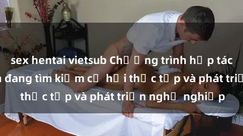 sex hentai vietsub Chương trình hợp tác JAV cho sinh viên đang tìm kiếm cơ hội thực tập và phát triển nghề nghiệp