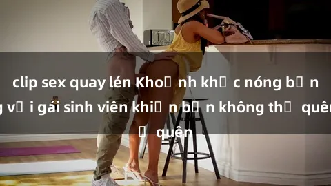 clip sex quay lén Khoảnh khắc nóng bỏng với gái sinh viên khiến bạn không thể quên