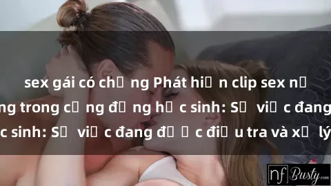 sex gái có chồng Phát hiện clip sex nữ sinh gây chấn động trong cộng đồng học sinh: Sự việc đang được điều tra và xử lý