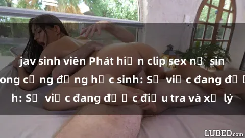 jav sinh viên Phát hiện clip sex nữ sinh gây chấn động trong cộng đồng học sinh: Sự việc đang được điều tra và xử lý