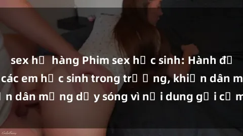 sex họ hàng Phim sex học sinh: Hành động nóng bỏng của các em học sinh trong trường, khiến dân mạng dậy sóng vì nội dung gợi cảm và kích thích.