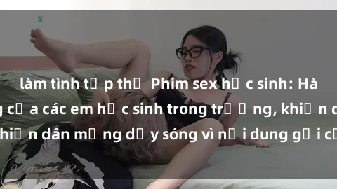 làm tình tập thể Phim sex học sinh: Hành động nóng bỏng của các em học sinh trong trường, khiến dân mạng dậy sóng vì nội dung gợi cảm và kích thích.