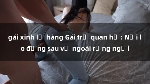 gái xinh lộ hàng Gái trẻ quan hệ: Nỗi lo đằng sau vẻ ngoài rạng ngời