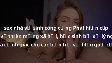 sex nhà vệ sinh công cộng Phát hiện clip nóng sinh viên gây sốt trên mạng xã hội, học sinh bị xử lý nghiêm ngặt. Đây là cảnh giác cho các bạn trẻ về hậu quả của việc chia sẻ thông tin trái phép trên i
