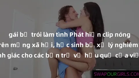 gái bị trói làm tình Phát hiện clip nóng sinh viên gây sốt trên mạng xã hội, học sinh bị xử lý nghiêm ngặt. Đây là cảnh giác cho các bạn trẻ về hậu quả của việc chia sẻ thông tin trái phép trên intern