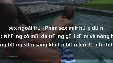 sex ngoài trời Phim sex milf hấp dẫn nhất mọi thời đại: Những cô mẹ da trắng gợi cảm và nóng bỏng sẵn sàng khiến bạn lên đỉnh chỉ trong chớp mắt!
