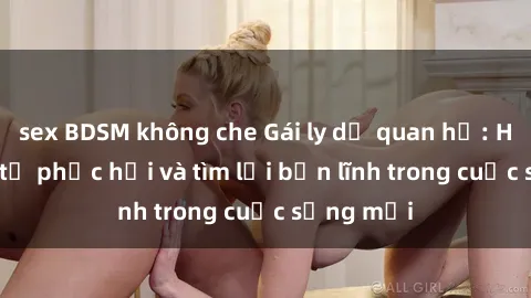sex BDSM không che Gái ly dị quan hệ: Hành trình tự phục hồi và tìm lại bản lĩnh trong cuộc sống mới