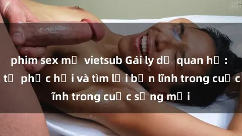 phim sex mỹ vietsub Gái ly dị quan hệ: Hành trình tự phục hồi và tìm lại bản lĩnh trong cuộc sống mới