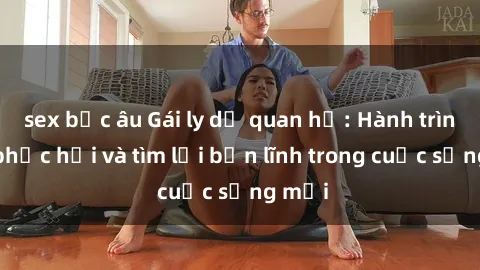 sex bắc âu Gái ly dị quan hệ: Hành trình tự phục hồi và tìm lại bản lĩnh trong cuộc sống mới
