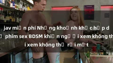 jav miễn phí Những khoảnh khắc hấp dẫn trong bộ phim sex BDSM khiến người xem không thể rời mắt